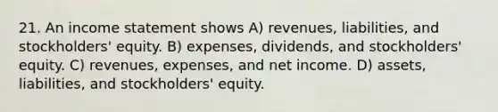 21. An income statement shows A) revenues, liabilities, and stockholders' equity. B) expenses, dividends, and stockholders' equity. C) revenues, expenses, and net income. D) assets, liabilities, and stockholders' equity.