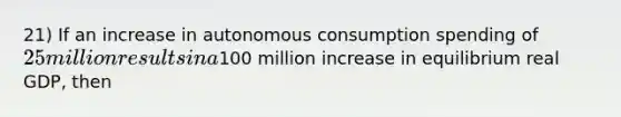 21) If an increase in autonomous consumption spending of 25 million results in a100 million increase in equilibrium real GDP, then