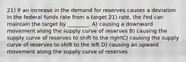 21) If an increase in the demand for reserves causes a deviation in the federal funds rate from a target 21) rate, the Fed can maintain the target by ________. A) causing a downward movement along the supply curve of reserves B) causing the supply curve of reserves to shift to the rightC) causing the supply curve of reserves to shift to the left D) causing an upward movement along the supply curve of reserves