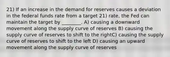 21) If an increase in the demand for reserves causes a deviation in the federal funds rate from a target 21) rate, the Fed can maintain the target by ________. A) causing a downward movement along the supply curve of reserves B) causing the supply curve of reserves to shift to the rightC) causing the supply curve of reserves to shift to the left D) causing an upward movement along the supply curve of reserves