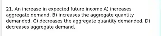 21. An increase in expected future income A) increases aggregate demand. B) increases the aggregate quantity demanded. C) decreases the aggregate quantity demanded. D) decreases aggregate demand.