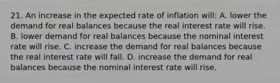 21. An increase in the expected rate of inflation will: A. lower the demand for real balances because the real interest rate will rise. B. lower demand for real balances because the nominal interest rate will rise. C. increase the demand for real balances because the real interest rate will fall. D. increase the demand for real balances because the nominal interest rate will rise.