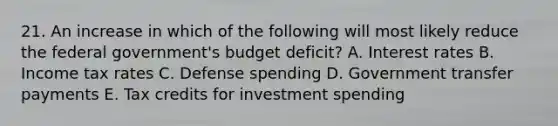 21. An increase in which of the following will most likely reduce the federal government's budget deficit? A. Interest rates B. Income tax rates C. Defense spending D. Government transfer payments E. Tax credits for investment spending