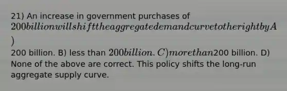 21) An increase in government purchases of 200 billion will shift the aggregate demand curve to the right by A)200 billion. B) less than 200 billion. C) more than200 billion. D) None of the above are correct. This policy shifts the long-run aggregate supply curve.