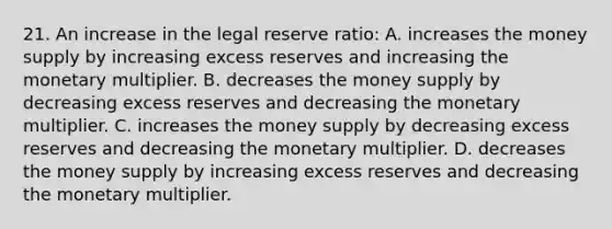 21. An increase in the legal reserve ratio: A. increases the money supply by increasing excess reserves and increasing the monetary multiplier. B. decreases the money supply by decreasing excess reserves and decreasing the monetary multiplier. C. increases the money supply by decreasing excess reserves and decreasing the monetary multiplier. D. decreases the money supply by increasing excess reserves and decreasing the monetary multiplier.