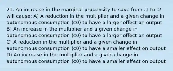 21. An increase in the marginal propensity to save from .1 to .2 will​ cause: A) A reduction in the multiplier and a given change in autonomous consumption ​(c0​) to have a larger effect on output B) An increase in the multiplier and a given change in autonomous consumption ​(c0​) to have a larger effect on output C) A reduction in the multiplier and a given change in autonomous consumption ​(c0​) to have a smaller effect on output D) An increase in the multiplier and a given change in autonomous consumption ​(c0​) to have a smaller effect on output