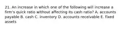 21. An increase in which one of the following will increase a firm's quick ratio without affecting its cash ratio? A. accounts payable B. cash C. inventory D. accounts receivable E. fixed assets