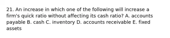 21. An increase in which one of the following will increase a firm's quick ratio without affecting its cash ratio? A. <a href='https://www.questionai.com/knowledge/kWc3IVgYEK-accounts-payable' class='anchor-knowledge'>accounts payable</a> B. cash C. inventory D. accounts receivable E. fixed assets