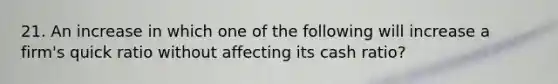 21. An increase in which one of the following will increase a firm's quick ratio without affecting its cash ratio?