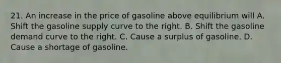 21. An increase in the price of gasoline above equilibrium will A. Shift the gasoline supply curve to the right. B. Shift the gasoline demand curve to the right. C. Cause a surplus of gasoline. D. Cause a shortage of gasoline.