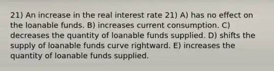 21) An increase in the real interest rate 21) A) has no effect on the loanable funds. B) increases current consumption. C) decreases the quantity of loanable funds supplied. D) shifts the supply of loanable funds curve rightward. E) increases the quantity of loanable funds supplied.