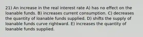 21) An increase in the real interest rate A) has no effect on the loanable funds. B) increases current consumption. C) decreases the quantity of loanable funds supplied. D) shifts the supply of loanable funds curve rightward. E) increases the quantity of loanable funds supplied.