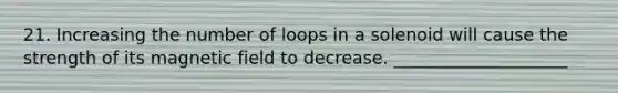 21. Increasing the number of loops in a solenoid will cause the strength of its magnetic field to decrease. ____________________