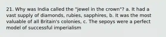 21. Why was India called the "jewel in the crown"? a. It had a vast supply of diamonds, rubies, sapphires, b. It was the most valuable of all Britain's colonies, c. The sepoys were a perfect model of successful imperialism