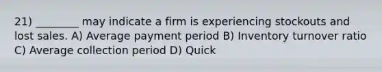 21) ________ may indicate a firm is experiencing stockouts and lost sales. A) Average payment period B) Inventory turnover ratio C) Average collection period D) Quick