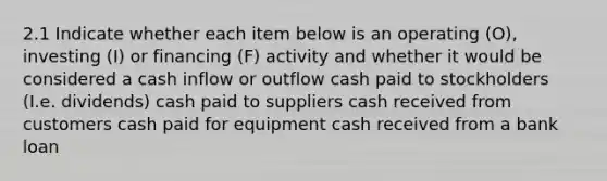 2.1 Indicate whether each item below is an operating (O), investing (I) or financing (F) activity and whether it would be considered a cash inflow or outflow cash paid to stockholders (I.e. dividends) cash paid to suppliers cash received from customers cash paid for equipment cash received from a bank loan