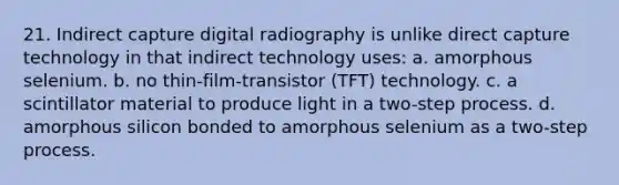 21. Indirect capture digital radiography is unlike direct capture technology in that indirect technology uses: a. amorphous selenium. b. no thin-film-transistor (TFT) technology. c. a scintillator material to produce light in a two-step process. d. amorphous silicon bonded to amorphous selenium as a two-step process.