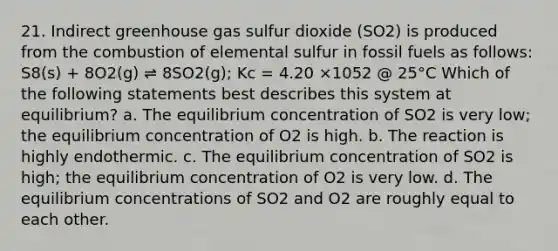 21. Indirect greenhouse gas sulfur dioxide (SO2) is produced from the combustion of elemental sulfur in fossil fuels as follows: S8(s) + 8O2(g) ⇌ 8SO2(g); Kc = 4.20 ×1052 @ 25°C Which of the following statements best describes this system at equilibrium? a. The equilibrium concentration of SO2 is very low; the equilibrium concentration of O2 is high. b. The reaction is highly endothermic. c. The equilibrium concentration of SO2 is high; the equilibrium concentration of O2 is very low. d. The equilibrium concentrations of SO2 and O2 are roughly equal to each other.