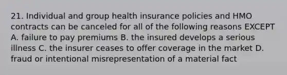 21. Individual and group health insurance policies and HMO contracts can be canceled for all of the following reasons EXCEPT A. failure to pay premiums B. the insured develops a serious illness C. the insurer ceases to offer coverage in the market D. fraud or intentional misrepresentation of a material fact