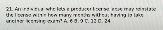 21. An individual who lets a producer license lapse may reinstate the license within how many months without having to take another licensing exam? A. 6 B. 9 C. 12 D. 24