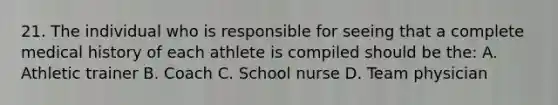 21. The individual who is responsible for seeing that a complete medical history of each athlete is compiled should be the: A. Athletic trainer B. Coach C. School nurse D. Team physician