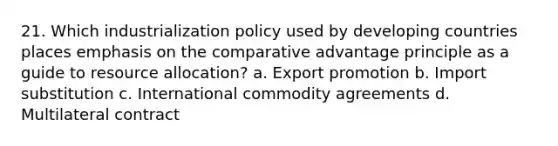 21. Which industrialization policy used by developing countries places emphasis on the comparative advantage principle as a guide to resource allocation? a. Export promotion b. Import substitution c. International commodity agreements d. Multilateral contract