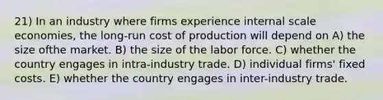 21) In an industry where firms experience internal scale economies, the long-run cost of production will depend on A) the size ofthe market. B) the size of the labor force. C) whether the country engages in intra-industry trade. D) individual firms' fixed costs. E) whether the country engages in inter-industry trade.