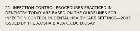 21. INFECTION-CONTROL PROCEDURES PRACTICED IN DENTISTRY TODAY ARE BASED ON THE GUIDELINES FOR INFECTION CONTROL IN DENTAL HEALTHCARE SETTINGS—2003 ISSUED BY THE A.OSHA B.ADA C.CDC D.OSAP