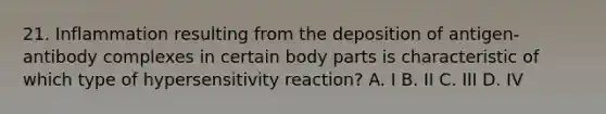 21. Inflammation resulting from the deposition of antigen-antibody complexes in certain body parts is characteristic of which type of hypersensitivity reaction? A. I B. II C. III D. IV