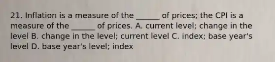 21. Inflation is a measure of the ______ of prices; the CPI is a measure of the ______ of prices. A. current level; change in the level B. change in the level; current level C. index; base year's level D. base year's level; index