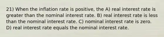 21) When the inflation rate is positive, the A) real interest rate is greater than the nominal interest rate. B) real interest rate is less than the nominal interest rate. C) nominal interest rate is zero. D) real interest rate equals the nominal interest rate.