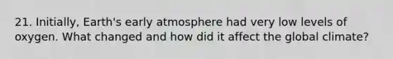 21. Initially, Earth's early atmosphere had very low levels of oxygen. What changed and how did it affect the global climate?