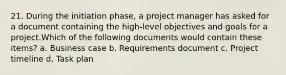 21. During the initiation phase, a project manager has asked for a document containing the high-level objectives and goals for a project.Which of the following documents would contain these items? a. Business case b. Requirements document c. Project timeline d. Task plan