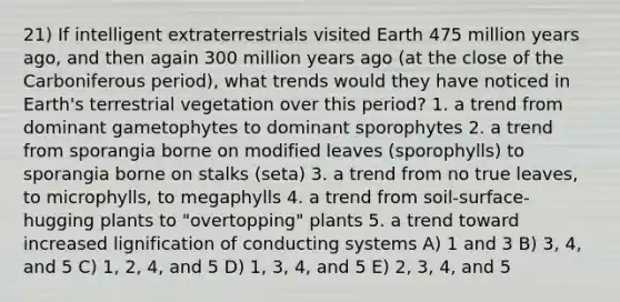 21) If intelligent extraterrestrials visited Earth 475 million years ago, and then again 300 million years ago (at the close of the Carboniferous period), what trends would they have noticed in Earth's terrestrial vegetation over this period? 1. a trend from dominant gametophytes to dominant sporophytes 2. a trend from sporangia borne on modified leaves (sporophylls) to sporangia borne on stalks (seta) 3. a trend from no true leaves, to microphylls, to megaphylls 4. a trend from soil-surface-hugging plants to "overtopping" plants 5. a trend toward increased lignification of conducting systems A) 1 and 3 B) 3, 4, and 5 C) 1, 2, 4, and 5 D) 1, 3, 4, and 5 E) 2, 3, 4, and 5