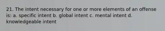 21. The intent necessary for one or more elements of an offense is: a. specific intent b. global intent c. mental intent d. knowledgeable intent