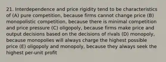 21. Interdependence and price rigidity tend to be characteristics of (A) pure competition, because firms cannot change price (B) monopolistic competition, because there is minimal competition and price pressure (C) oligopoly, because firms make price and output decisions based on the decisions of rivals (D) monopoly, because monopolies will always charge the highest possible price (E) oligopoly and monopoly, because they always seek the highest per-unit profit