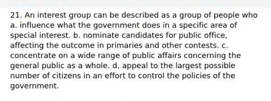 21. An interest group can be described as a group of people who a. influence what the government does in a specific area of special interest. b. nominate candidates for public office, affecting the outcome in primaries and other contests. c. concentrate on a wide range of public affairs concerning the general public as a whole. d. appeal to the largest possible number of citizens in an effort to control the policies of the government.