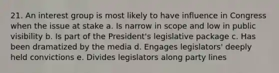 21. An interest group is most likely to have influence in Congress when the issue at stake a. Is narrow in scope and low in public visibility b. Is part of the President's legislative package c. Has been dramatized by the media d. Engages legislators' deeply held convictions e. Divides legislators along party lines