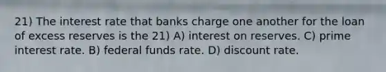 21) The interest rate that banks charge one another for the loan of excess reserves is the 21) A) interest on reserves. C) prime interest rate. B) federal funds rate. D) discount rate.