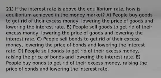 21) If the interest rate is above the equilibrium rate, how is equilibrium achieved in the money market? A) People buy goods to get rid of their excess money, lowering the price of goods and lowering the interest rate. B) People sell goods to get rid of their excess money, lowering the price of goods and lowering the interest rate. C) People sell bonds to get rid of their excess money, lowering the price of bonds and lowering the interest rate. D) People sell bonds to get rid of their excess money, raising the price of bonds and lowering the interest rate. E) People buy bonds to get rid of their excess money, raising the price of bonds and lowering the interest rate.