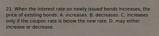 21. When the interest rate on newly issued bonds increases, the price of existing bonds: A. increases. B. decreases. C. increases only if the coupon rate is below the new rate. D. may either increase or decrease.