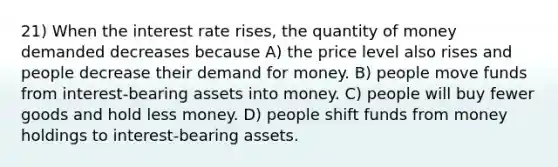 21) When the interest rate rises, the quantity of money demanded decreases because A) the price level also rises and people decrease their demand for money. B) people move funds from interest-bearing assets into money. C) people will buy fewer goods and hold less money. D) people shift funds from money holdings to interest-bearing assets.