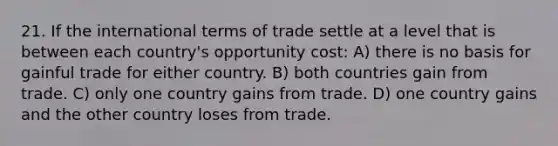 21. If the international terms of trade settle at a level that is between each country's opportunity cost: A) there is no basis for gainful trade for either country. B) both countries gain from trade. C) only one country gains from trade. D) one country gains and the other country loses from trade.