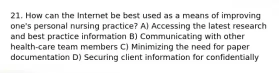 21. How can the Internet be best used as a means of improving one's personal nursing practice? A) Accessing the latest research and best practice information B) Communicating with other health-care team members C) Minimizing the need for paper documentation D) Securing client information for confidentially