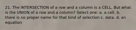 21. The INTERSECTION of a row and a column is a CELL. But what is the UNION of a row and a column? Select one: a. a cell. b. there is no proper name for that kind of selection c. data. d. an equation