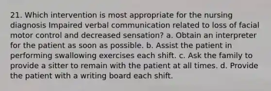 21. Which intervention is most appropriate for the nursing diagnosis Impaired verbal communication related to loss of facial motor control and decreased sensation? a. Obtain an interpreter for the patient as soon as possible. b. Assist the patient in performing swallowing exercises each shift. c. Ask the family to provide a sitter to remain with the patient at all times. d. Provide the patient with a writing board each shift.