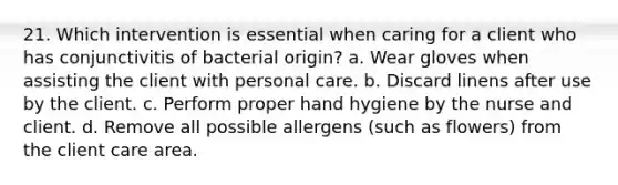 21. Which intervention is essential when caring for a client who has conjunctivitis of bacterial origin? a. Wear gloves when assisting the client with personal care. b. Discard linens after use by the client. c. Perform proper hand hygiene by the nurse and client. d. Remove all possible allergens (such as flowers) from the client care area.