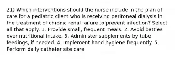 21) Which interventions should the nurse include in the plan of care for a pediatric client who is receiving peritoneal dialysis in the treatment of chronic renal failure to prevent infection? Select all that apply. 1. Provide small, frequent meals. 2. Avoid battles over nutritional intake. 3. Administer supplements by tube feedings, if needed. 4. Implement hand hygiene frequently. 5. Perform daily catheter site care.