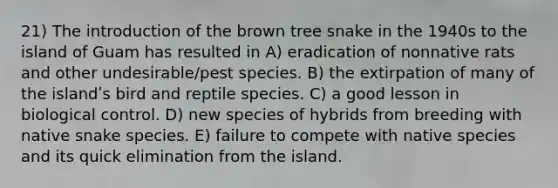 21) The introduction of the brown tree snake in the 1940s to the island of Guam has resulted in A) eradication of nonnative rats and other undesirable/pest species. B) the extirpation of many of the islandʹs bird and reptile species. C) a good lesson in biological control. D) new species of hybrids from breeding with native snake species. E) failure to compete with native species and its quick elimination from the island.