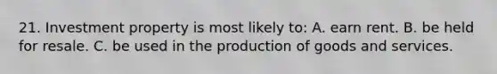 21. Investment property is most likely to: A. earn rent. B. be held for resale. C. be used in the production of goods and services.